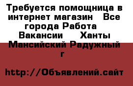 Требуется помощница в интернет-магазин - Все города Работа » Вакансии   . Ханты-Мансийский,Радужный г.